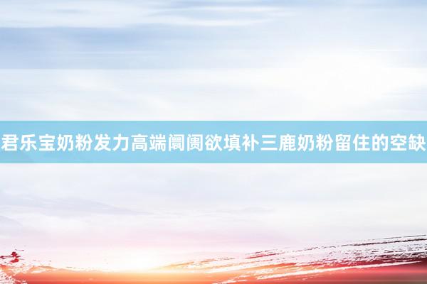 君乐宝奶粉发力高端阛阓欲填补三鹿奶粉留住的空缺
